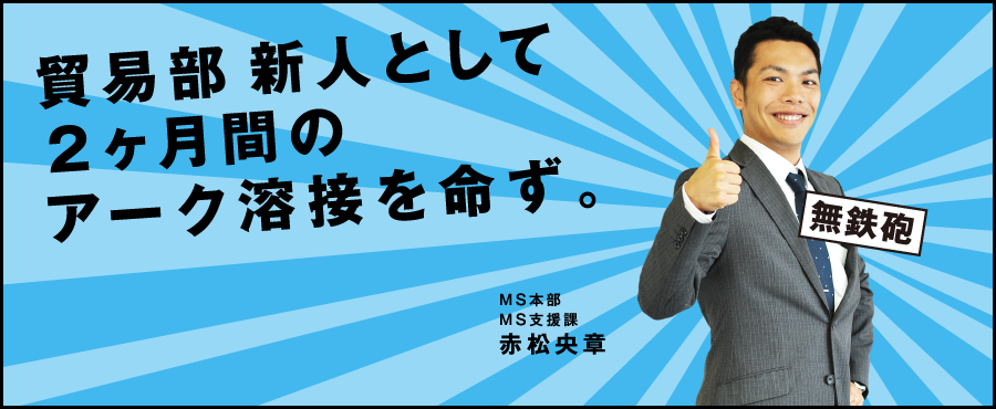 貿易部新人として2ヶ月間のアーク溶接を命ず。海外本部 国際営業開発プロジェクト 赤松央章