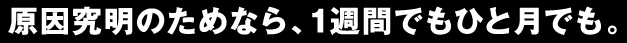 原因究明のためなら、1週間でもひと月でも。