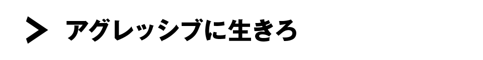 アグレッシブに生きろ