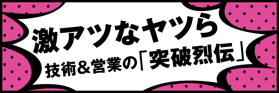 激アツなヤツら 技術＆営業の「突破烈伝」