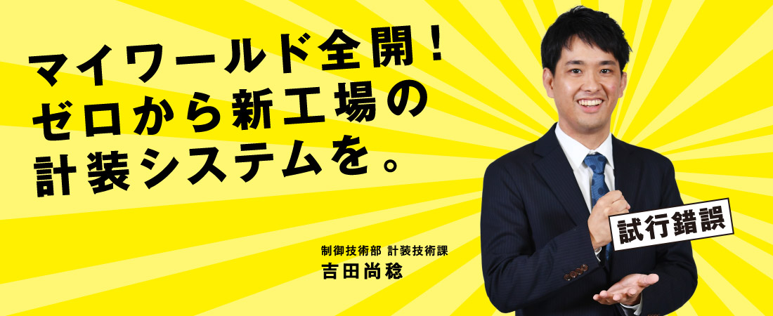 マイワールド全開！ゼロから新工場の計装システムを。制御技術部 計装技術課 吉田尚稔