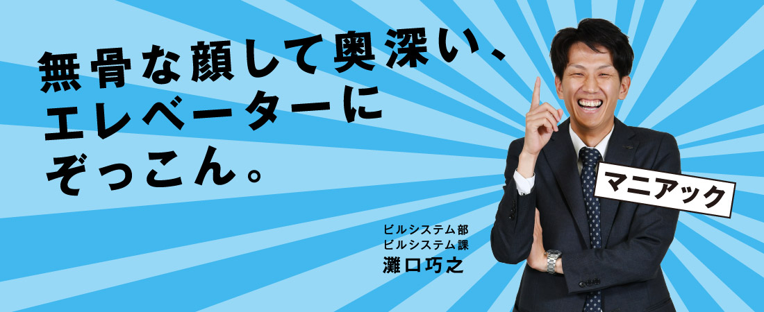 無骨な顔して奥深い、エレベーターにぞっこん。 ビルシステム部 ビルシステム課 灘口 巧之