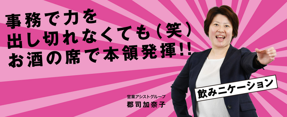 事務で力を出し切れなくても（笑） お酒の席で本領発揮！ 営業アシストグループ 郡司 加奈子