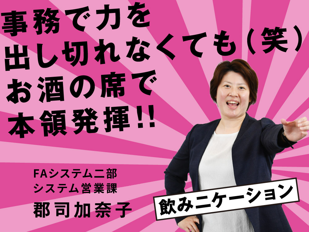 事務で力を出し切れなくても（笑） お酒の席で本領発揮！ FAシステム二部 システム営業課 郡司 加奈子