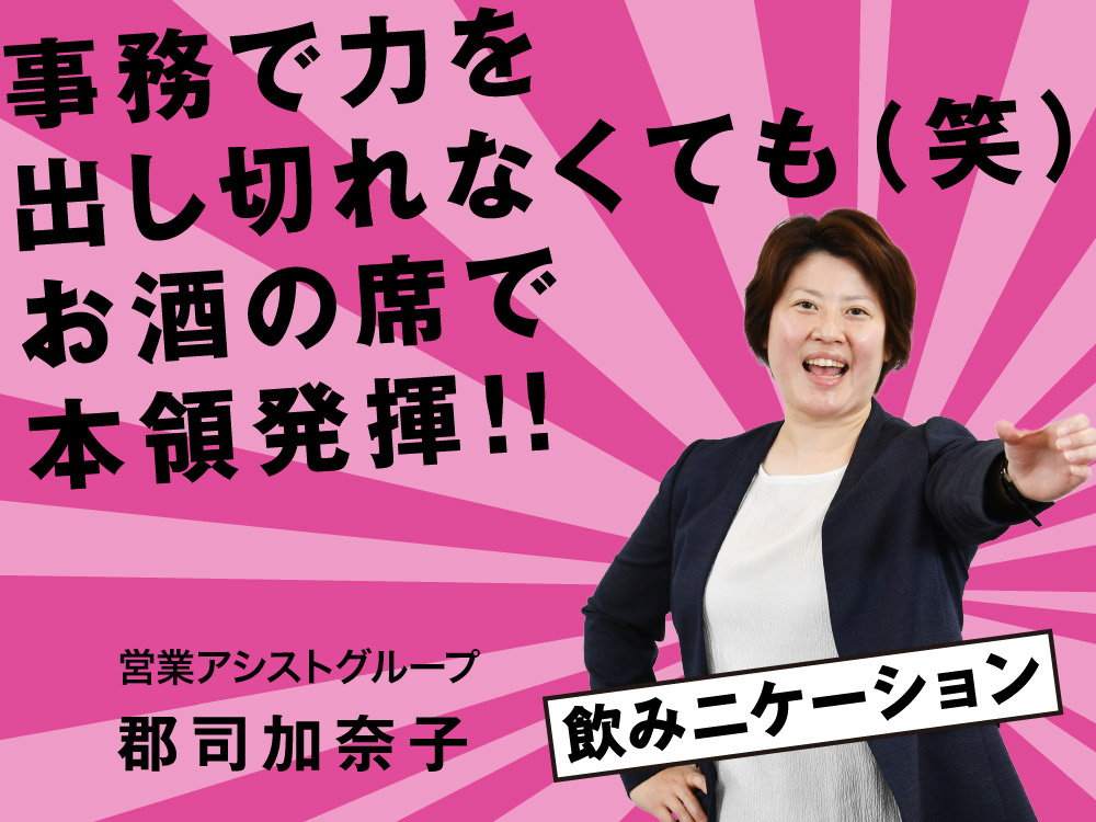 事務で力を出し切れなくても（笑） お酒の席で本領発揮！ 営業アシストグループ 郡司 加奈子