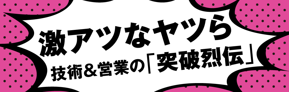 激アツなヤツら 技術＆営業の「突破烈伝」