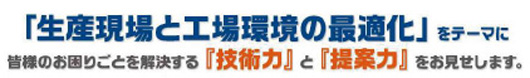 「生産現場と工場環境の最適化」をテーマに皆様のお困りごとを解決する『技術力』と『提案力』をお見せします。