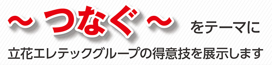 ～つなぐ～をテーマに立花エレテックグループの得意技を展示します